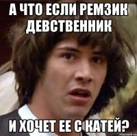 А что если Ремзик девственник и хочет ее с Катей?