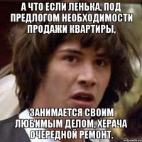 А что если Ленька, под предлогом необходимости продажи квартиры, занимается своим любимым делом, херача очередной ремонт.