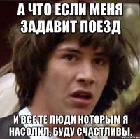 А что если меня задавит поезд И все те люди которым я насолил, буду счастливы.