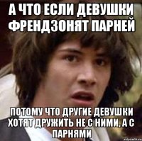 А что если девушки френдзонят парней потому что другие девушки хотят дружить не с ними, а с парнями