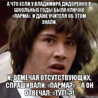 А что если у Владимира Дидоренко в школьные годы была кличка «Парма», и даже учителя об этом знали, И, отмечая отсутствующих, спрашивали: «Парма?» – а он отвечал: «Тут!»?!