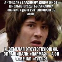 А что если у Владимира Дидоренко в школьные годы была кличка «Парма», и даже учителя знали об этом, И, отмечая отсутствующих, спрашивали: «Парма?» – а он отвечал: «Тут!»?!