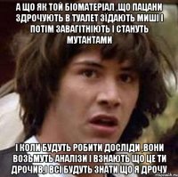 А що як той біоматеріал ,що пацани здрочують в туалет зїдають миші і потім завагітніють і стануть мутантами І коли будуть робити досліди ,вони возьмуть аналізи і взнають що це ти дрочив,і всі будуть знати що я дрочу