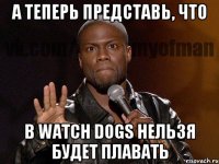 А теперь представь, что В watch dogs нельзя будет плавать