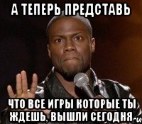 А теперь представь что все игры которые ты ждешь, вышли сегодня