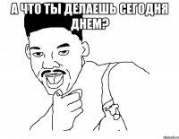 а что ты делаешь сегодня днем? 