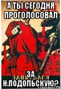 А ТЫ СЕГОДНЯ ПРОГОЛОСОВАЛ ЗА Н.ПОДОЛЬСКУЮ?