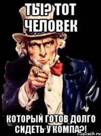 Ты? Тот человек Который готов долго сидеть у компа?!