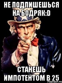 Не подпишешься на Бодряк:D Станешь импотентом в 25