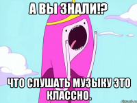 А вы знали!? Что слушать музыку это классно.