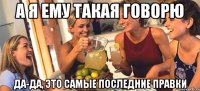 а я ему такая говорю да-да, это самые последние правки