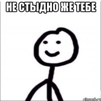 НЕ СТЫДНО ЖЕ ТЕБЕ 