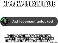 ИГРА НА ЧУЖОМ ПОЛЕ ПЫТАТЬСЯ СХВАТИТЬ ДОБЫЧУ НЕ ПО ЗУБАМ, "ПРЫГНУТЬ ВЫШЕ ГОЛОВЫ", "ИГРАТЬ НЕ В СВОЕЙ ВЕСОВОЙ КАТЕГОРИИ" И ЗАКОНОМЕРНО СОСНУТЬ.