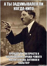 А ты задумывался ли когда-нито пройдёт ли так просто и безнаказанно кража чужого магнитофона, ботинок и пальто!?