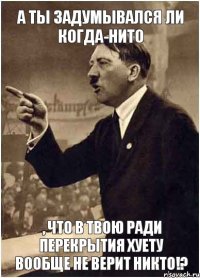 А ты задумывался ли когда-нито , что в твою ради перекрытия хуету вообще не верит никто!?