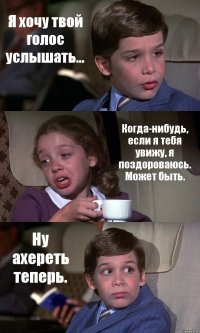 Я хочу твой голос услышать... Когда-нибудь, если я тебя увижу, я поздороваюсь. Может быть. Ну ахереть теперь.