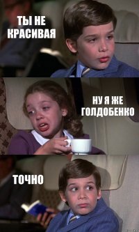 ТЫ НЕ КРАСИВАЯ НУ Я ЖЕ ГОЛДОБЕНКО ТОЧНО