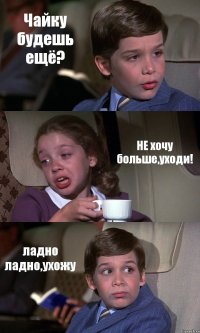 Чайку будешь ещё? НЕ хочу больше,уходи! ладно ладно,ухожу