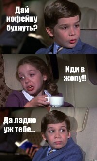 Дай кофейку бухнуть? Иди в жопу!! Да ладно уж тебе...