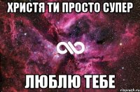 Христя ти просто супер люблю тебе