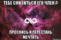 Тебе снизиться его член ? Проснись и перестань мечтать