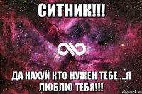 Ситник!!! да нахуй кто нужен тебе....я люблю тебя!!!