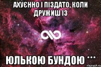 ахуєнно і піздато, коли дружиш із ЮЛЬКОЮ БУНДОЮ ***