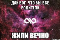 Дай бог , что бы все родители ЖИЛИ ВЕЧНО