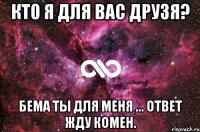 Кто я для вас друзя? БЕМА ты для меня ... ответ жду комен.