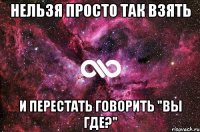 Нельзя просто так взять И перестать говорить "вы где?"