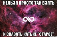 Нельзя просто так взять И сказать Катьке "старое"