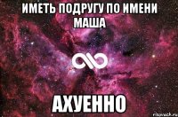 иметь подругу по имени маша АХУЕННО