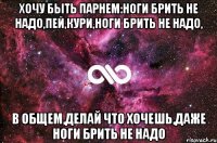 Хочу быть парнем:ноги брить не надо,пей,кури,ноги брить не надо, в общем,делай что хочешь,даже ноги брить не надо