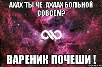 ахах ты че , ахаах больной совсем? вареник почеши !