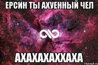 Ерсин ты АХУЕННЫЙ Чел АХАХАХАХХАХА