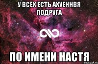 У всех есть ахуеннвя подруга По имени Настя