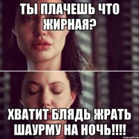 Ты плачешь что жирная? Хватит Блядь жрать шаурму на ночь!!!!