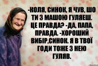 -Коля, синок, я чув, шо ти з Машою гуляеш. Це правда? -Да, папа, правда. -Хороший вибір,синок. Я в твої годи тоже з нею гуляв.