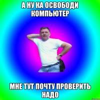 А ну ка освободи компьютер Мне тут почту проверить надо