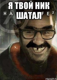 я твой ник шатал 