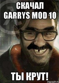 Скачал Garrys Mod 10 ты крут!