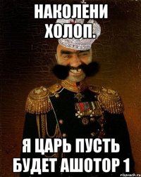 НАКОЛЕНИ ХОЛОП. Я ЦАРЬ ПУСТЬ БУДЕТ АШОТОР 1