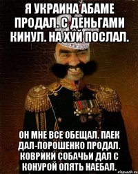 Я украина абаме продал. с деньгами кинул. На хуй послал. Он мне все обещал. Паек дал-Порошенко продал. Коврики собачьи дал с конурой опять наебал.