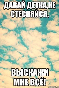 Давай детка,не стесняйся, выскажи мне всё!