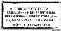 А спонсор этого поста — безбашенный вечер пятницы. Безбашенный вечер пятницы — да, мам, я убрался в комнате. Лейтенант Неадекват©