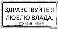 здравствуйте я люблю Влада, и это не лечиться