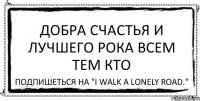 добра счастья и лучшего рока всем тем кто подпишеться на "I walk a lonely road."