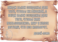 Люди были созданы для того, чтобы их любили, а вещи были созданы для того, чтобы ими пользовались. Мир в хаосе потому, что все наоборот. Далай-лама