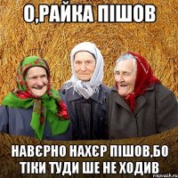 О,Райка пішов навєрно нахєр пішов,бо тіки туди ше не ходив