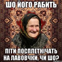 шо його рабить піти посплетнічать на лавовчки, чи шо?